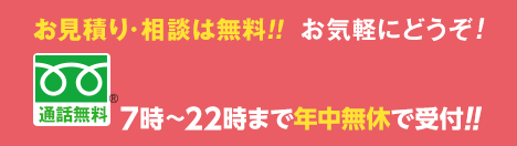 お見積り・相談は無料。お気軽にどうぞ。365日年中無休・受付時間7時〜22時